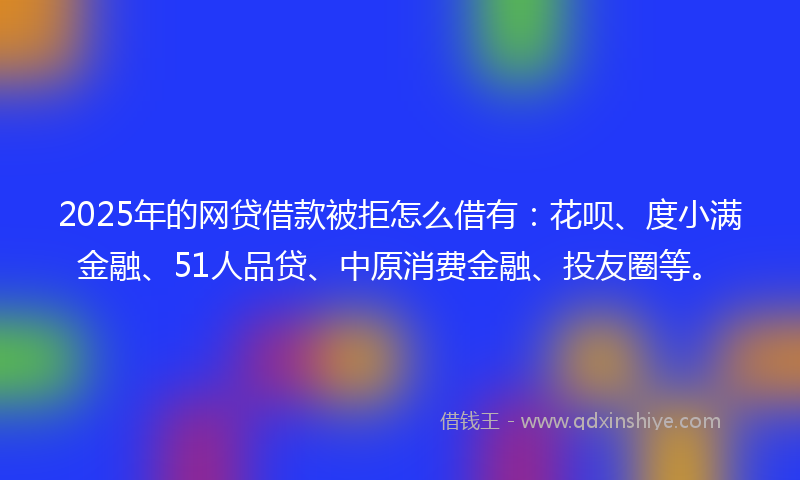 2025年的网贷借款被拒怎么借有：花呗、度小满金融、51人品贷、中原消费金融、投友圈等。