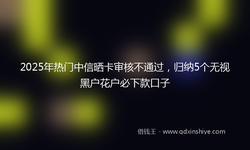 2025年热门中信晒卡审核不通过，归纳5个无视黑户花户必下款口子
