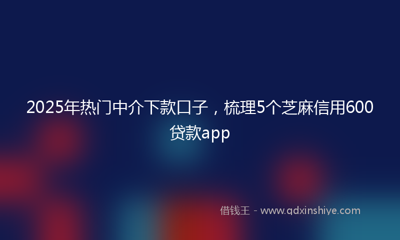 2025年热门中介下款口子，梳理5个芝麻信用600贷款app