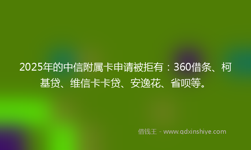2025年的中信附属卡申请被拒有：360借条、柯基贷、维信卡卡贷、安逸花、省呗等。