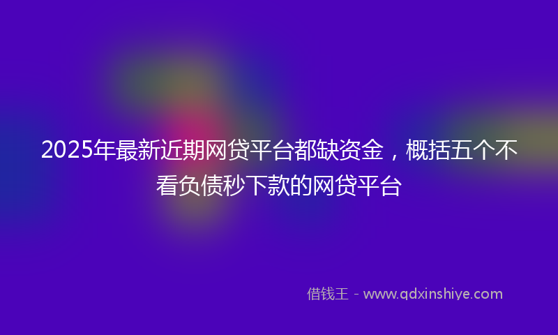 2025年最新近期网贷平台都缺资金，概括五个不看负债秒下款的网贷平台