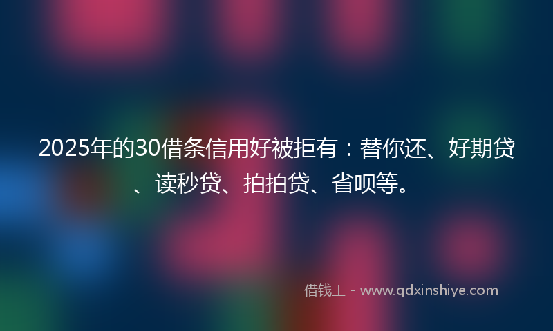 2025年的30借条信用好被拒有：替你还、好期贷、读秒贷、拍拍贷、省呗等。