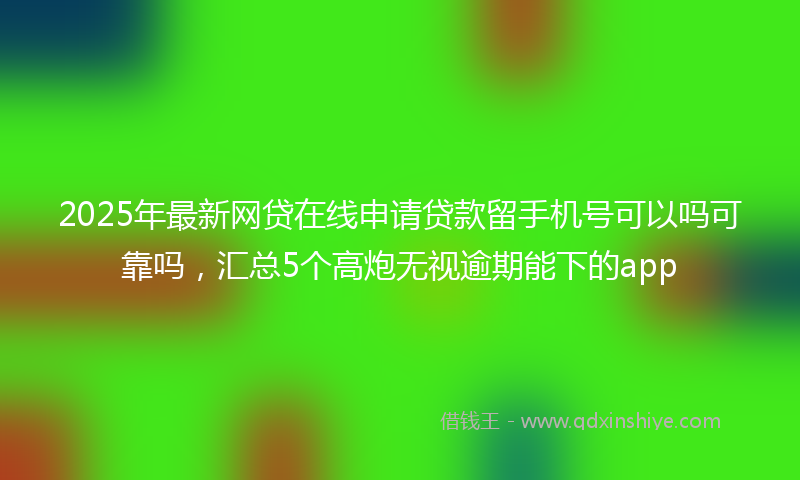 2025年最新网贷在线申请贷款留手机号可以吗可靠吗，汇总5个高炮无视逾期能下的app