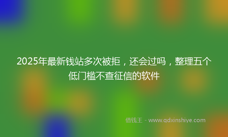 2025年最新钱站多次被拒,还会过吗,整理五个低门槛不查征信的软件