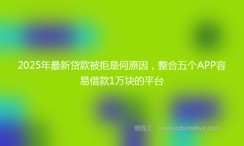 2025年最新贷款被拒是何原因，整合五个APP容易借款1万块的平台