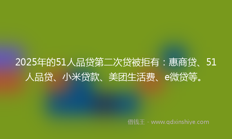 2025年的51人品贷第二次贷被拒有：惠商贷、51人品贷、小米贷款、美团生活费、e微贷等。