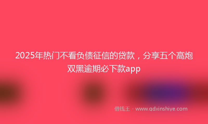 2025年热门不看负债征信的贷款，分享五个高炮双黑逾期必下款app