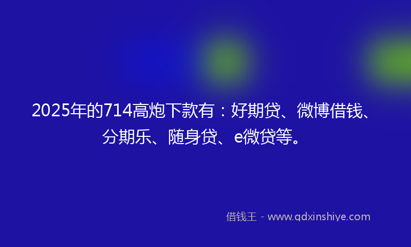 2025年的714高炮下款有：好期贷、微博借钱、分期乐、随身贷、e微贷等。