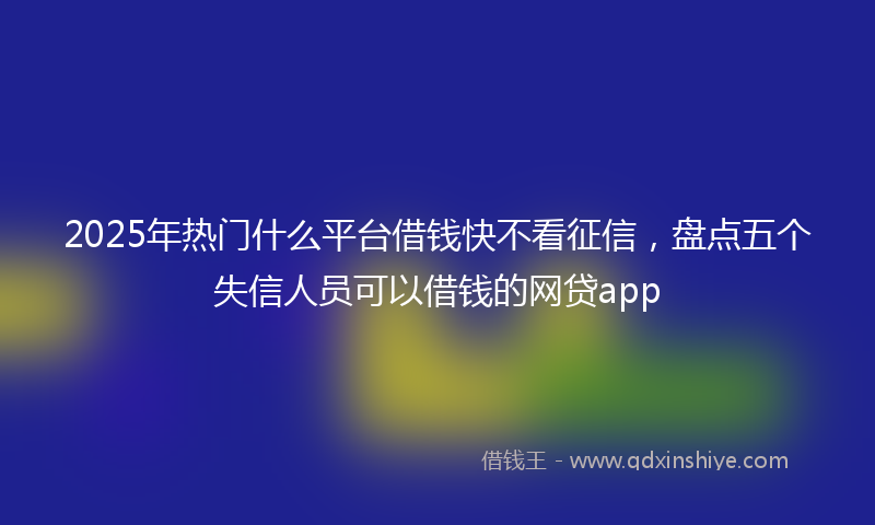 2025年热门什么平台借钱快不看征信，盘点五个失信人员可以借钱的网贷app