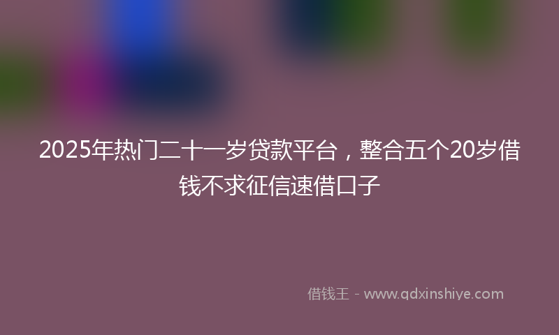 2025年热门二十一岁贷款平台，整合五个20岁借钱不求征信速借口子