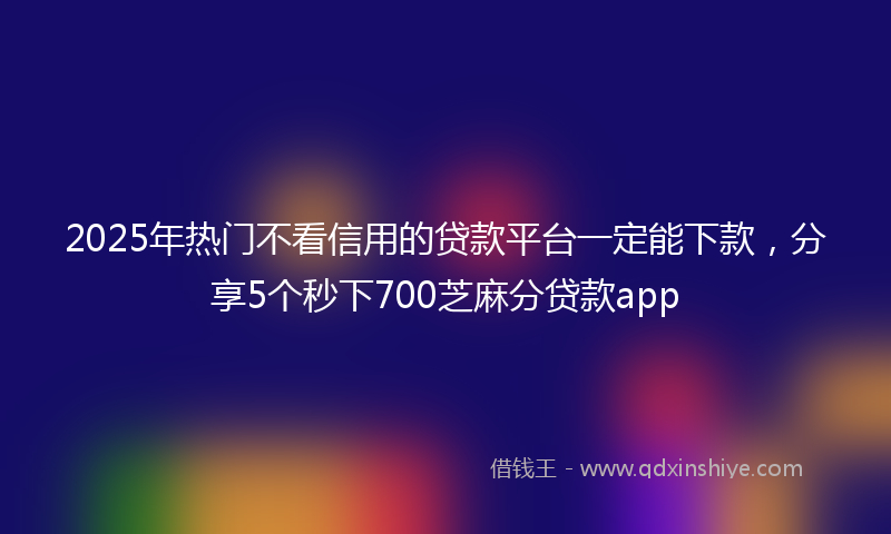 2025年热门不看信用的贷款平台一定能下款，分享5个秒下700芝麻分贷款app