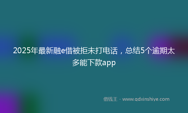 2025年最新融e借被拒未打电话，总结5个逾期太多能下款app