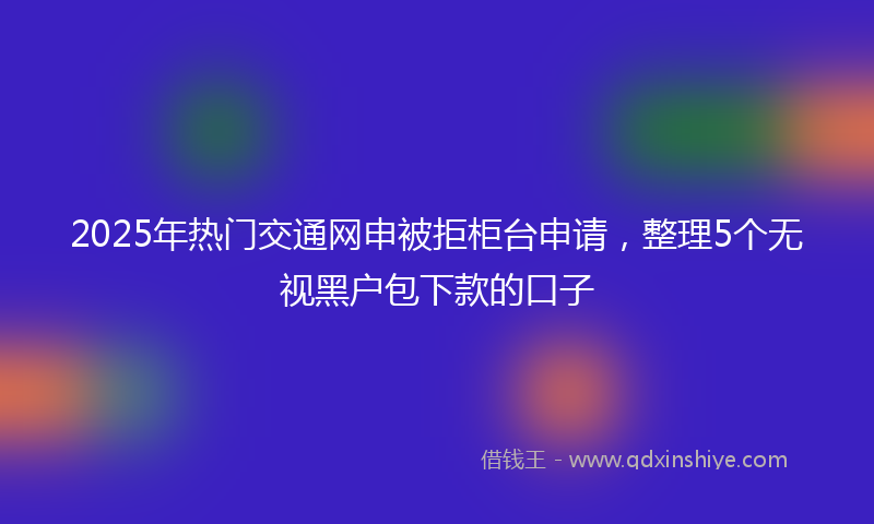 2025年热门交通网申被拒柜台申请，整理5个无视黑户包下款的口子