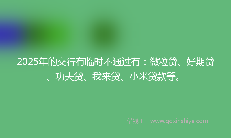 2025年的交行有临时不通过有：微粒贷、好期贷、功夫贷、我来贷、小米贷款等。