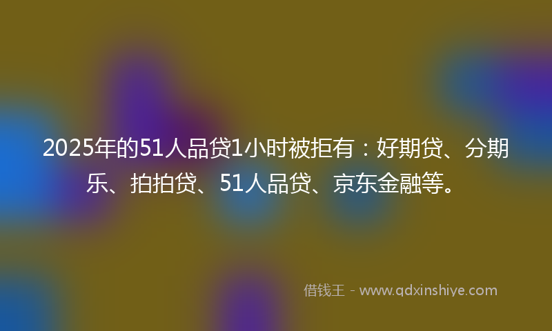 2025年的51人品贷1小时被拒有：好期贷、分期乐、拍拍贷、51人品贷、京东金融等。