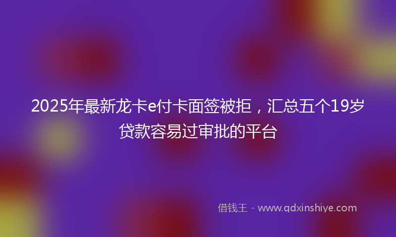 2025年最新龙卡e付卡面签被拒，汇总五个19岁贷款容易过审批的平台