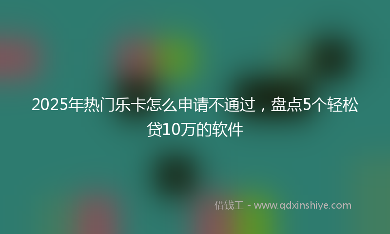 2025年热门乐卡怎么申请不通过，盘点5个轻松贷10万的软件