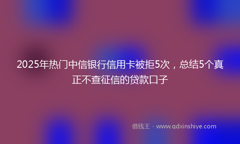 2025年热门中信银行信用卡被拒5次，总结5个真正不查征信的贷款口子
