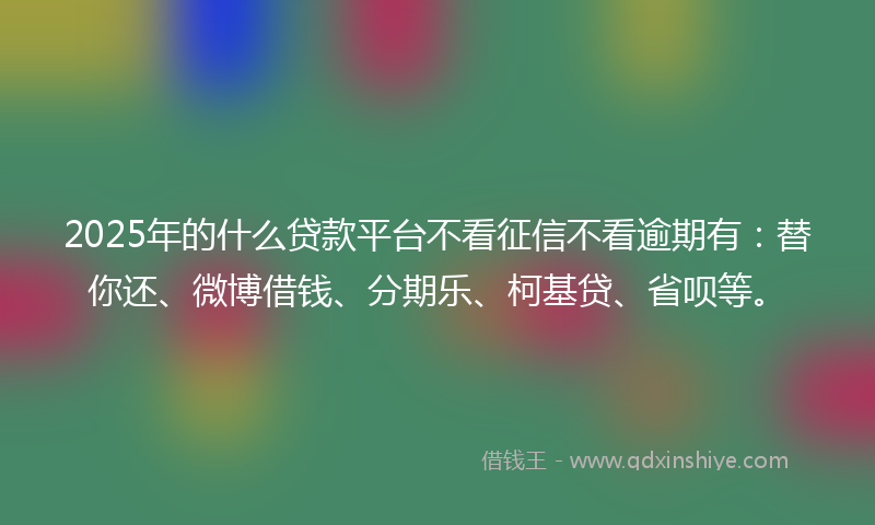 2025年的什么贷款平台不看征信不看逾期有：替你还、微博借钱、分期乐、柯基贷、省呗等。