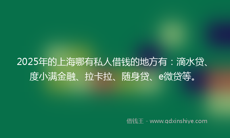 2025年的上海哪有私人借钱的地方有：滴水贷、度小满金融、拉卡拉、随身贷、e微贷等。