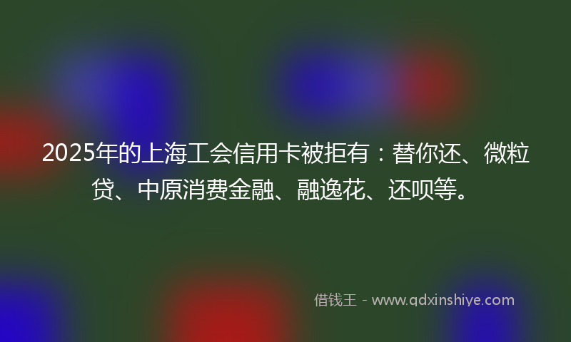 2025年的上海工会信用卡被拒有：替你还、微粒贷、中原消费金融、融逸花、还呗等。