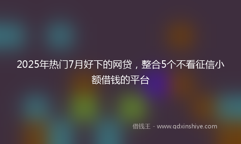 2025年热门7月好下的网贷，整合5个不看征信小额借钱的平台