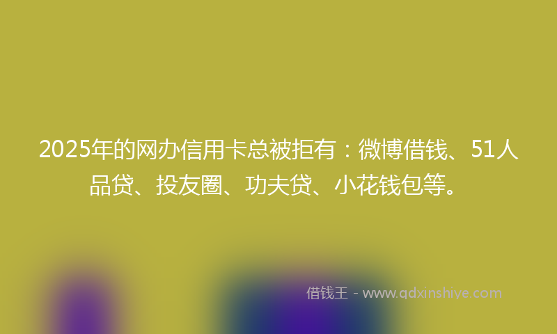 2025年的网办信用卡总被拒有：微博借钱、51人品贷、投友圈、功夫贷、小花钱包等。