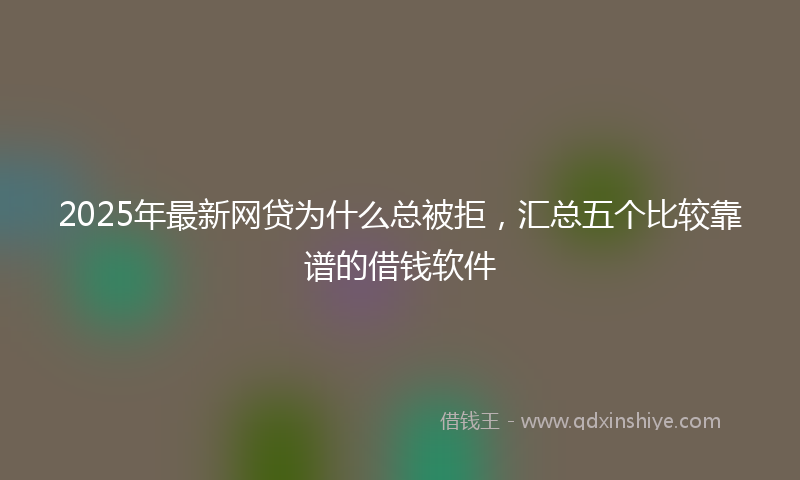 2025年最新网贷为什么总被拒，汇总五个比较靠谱的借钱软件