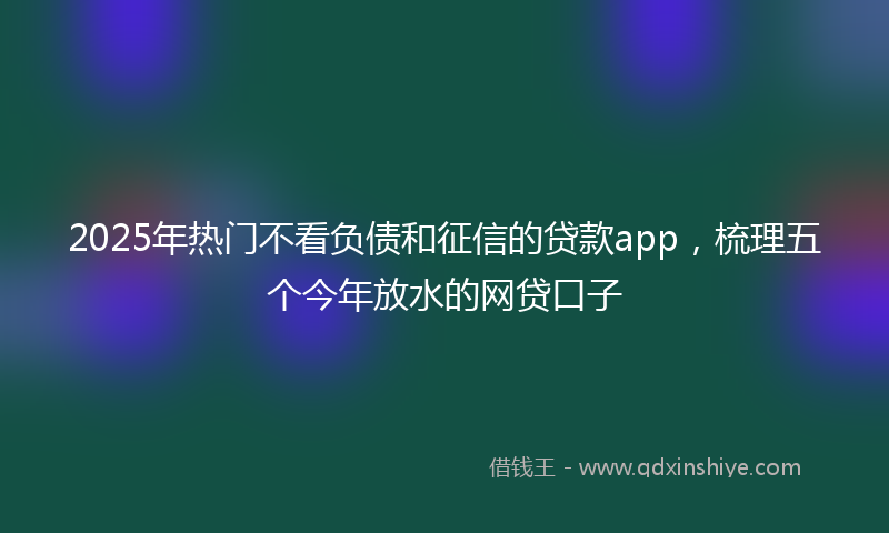 2025年热门不看负债和征信的贷款app，梳理五个今年放水的网贷口子