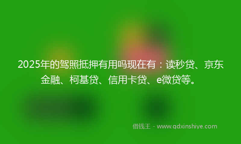 2025年的驾照抵押有用吗现在有:读秒贷、京东金融、柯基贷、信用卡贷、e微贷等。