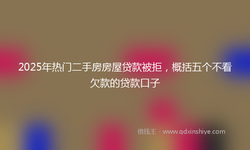 2025年热门二手房房屋贷款被拒，概括五个不看欠款的贷款口子