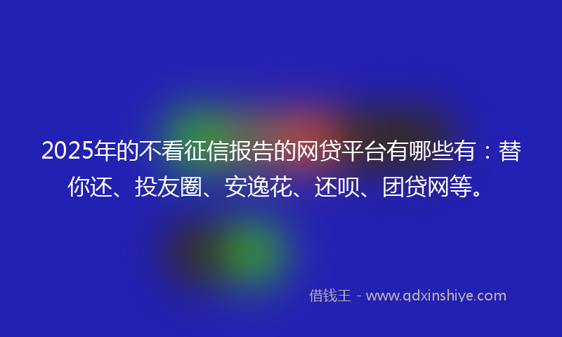 2025年的不看征信报告的网贷平台有哪些有：替你还、投友圈、安逸花、还呗、团贷网等。