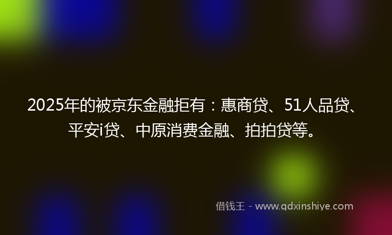 2025年的被京东金融拒有：惠商贷、51人品贷、平安i贷、中原消费金融、拍拍贷等。