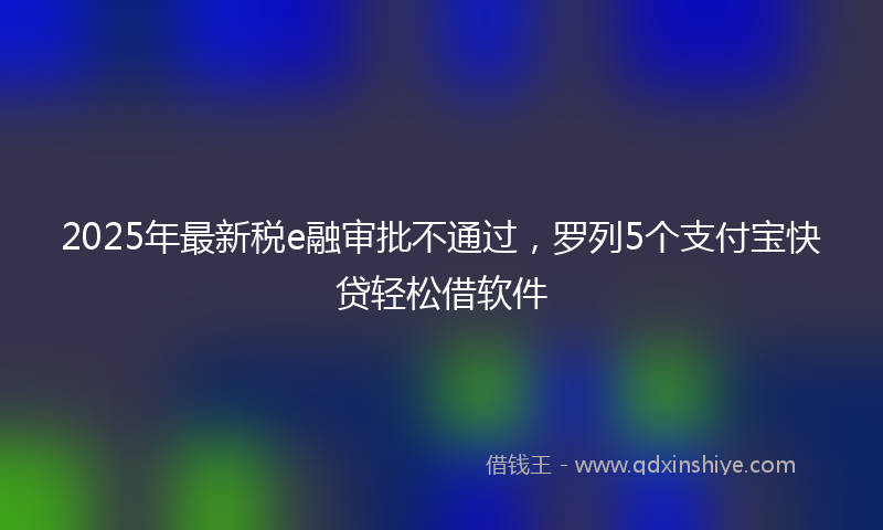 2025年最新税e融审批不通过，罗列5个支付宝快贷轻松借软件