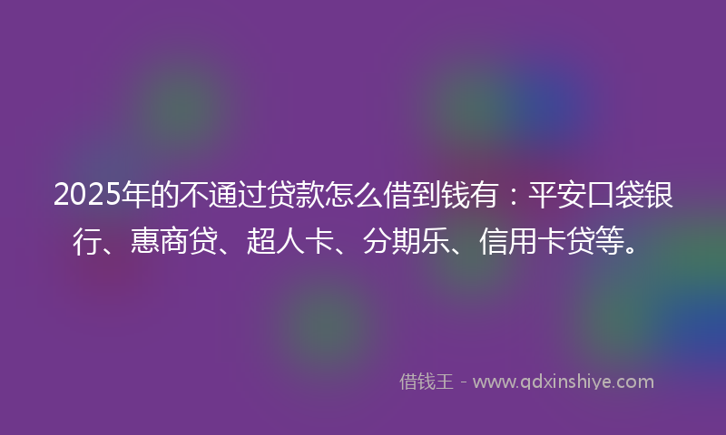 2025年的不通过贷款怎么借到钱有：平安口袋银行、惠商贷、超人卡、分期乐、信用卡贷等。