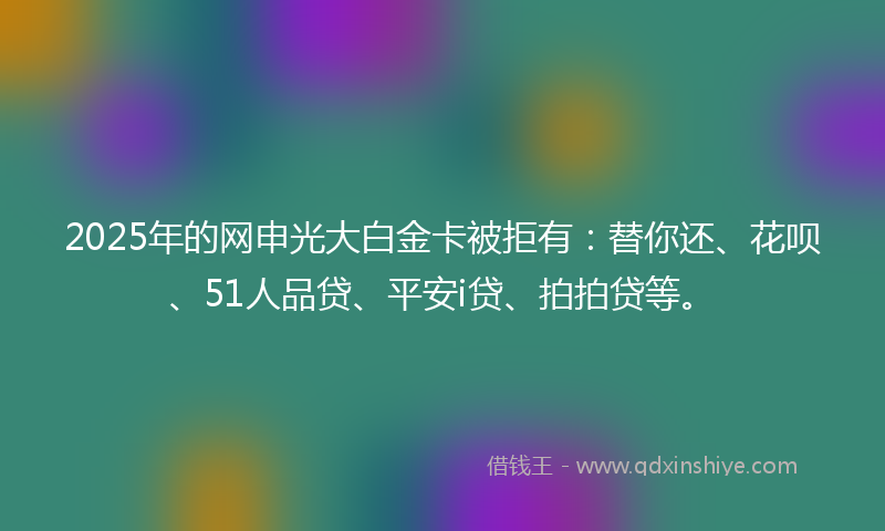 2025年的网申光大白金卡被拒有：替你还、花呗、51人品贷、平安i贷、拍拍贷等。