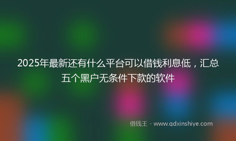 2025年最新还有什么平台可以借钱利息低,汇总五个黑户无条件下款的软件