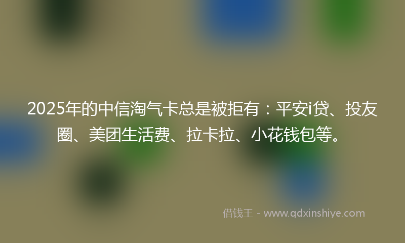 2025年的中信淘气卡总是被拒有：平安i贷、投友圈、美团生活费、拉卡拉、小花钱包等。