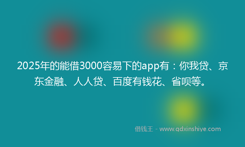 2025年的能借3000容易下的app有：你我贷、京东金融、人人贷、百度有钱花、省呗等。