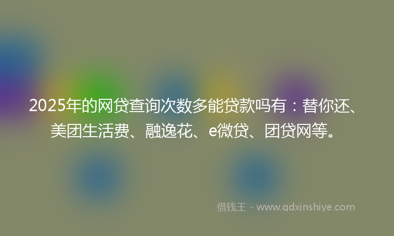 2025年的网贷查询次数多能贷款吗有：替你还、美团生活费、融逸花、e微贷、团贷网等。