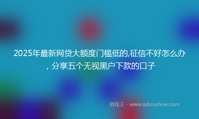 2025年最新网贷大额度门槛低的,征信不好怎么办，分享五个无视黑户下款的口子