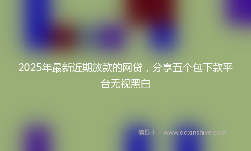 2025年最新近期放款的网贷，分享五个包下款平台无视黑白
