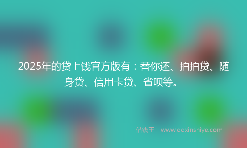 2025年的贷上钱官方版有：替你还、拍拍贷、随身贷、信用卡贷、省呗等。