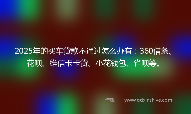 2025年的买车贷款不通过怎么办有：360借条、花呗、维信卡卡贷、小花钱包、省呗等。