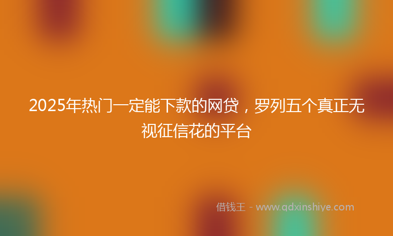 2025年热门一定能下款的网贷，罗列五个真正无视征信花的平台