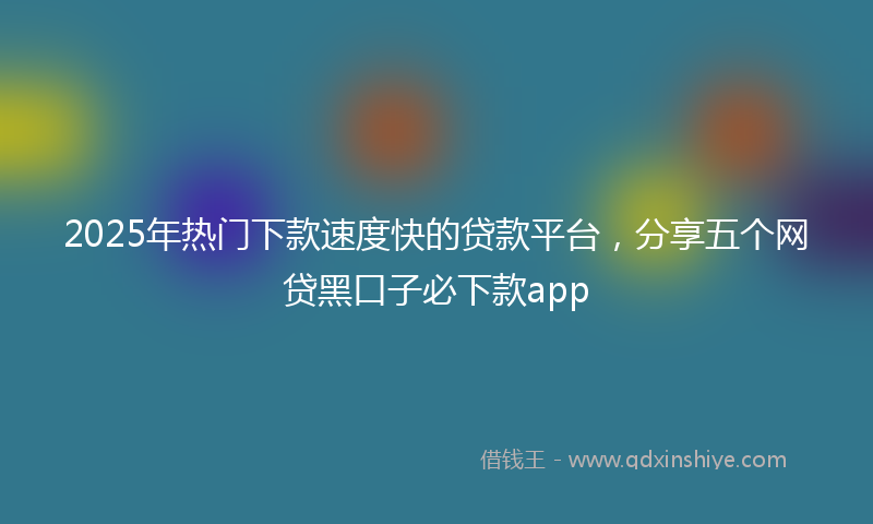 2025年热门下款速度快的贷款平台，分享五个网贷黑口子必下款app