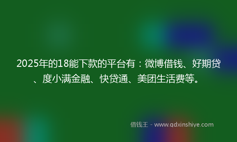 2025年的18能下款的平台有：微博借钱、好期贷、度小满金融、快贷通、美团生活费等。