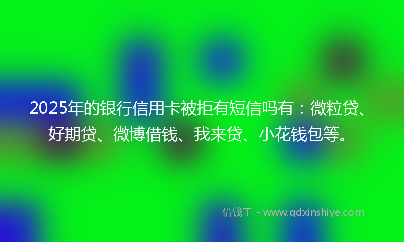 2025年的银行信用卡被拒有短信吗有：微粒贷、好期贷、微博借钱、我来贷、小花钱包等。