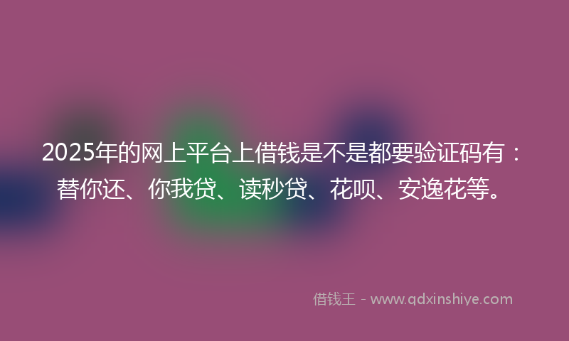 2025年的网上平台上借钱是不是都要验证码有：替你还、你我贷、读秒贷、花呗、安逸花等。