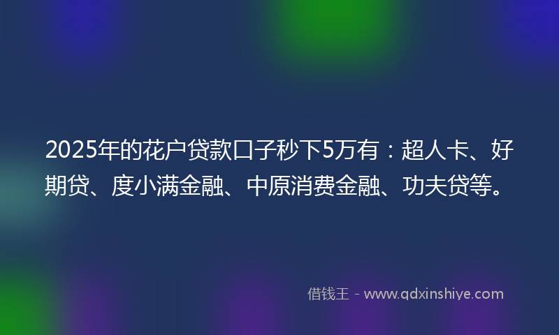2025年的花户贷款口子秒下5万有：超人卡、好期贷、度小满金融、中原消费金融、功夫贷等。
